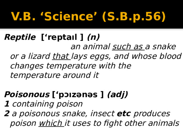 V.B. ‘Science’ (S.B.p.56) Reptile [‘reptaıl ] (n)  an animal such as a snake or a lizard that lays eggs, and whose blood changes temperature with the temperature around it  Poisonous [‘pɔızənəs  ] (adj) 1 containing poison 2 a poisonous snake, insect etc produces poison which it uses to fight other animals