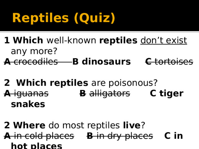 Reptiles (Quiz) 1  Which well-known reptiles  don’t exist any more? A crocodiles B  dinosaurs   C tortoises 2 Which reptiles are poisonous? A iguanas  B  alligators  C tiger snakes  2 Where do most reptiles live ? A in cold places  B in dry places  C in hot places