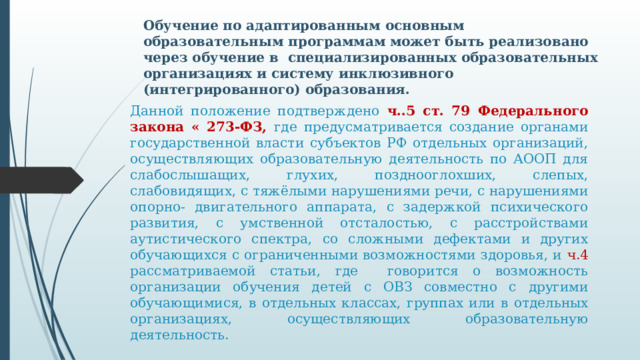 Обучение по адаптированным основным образовательным программам может быть реализовано через обучение в специализированных образовательных организациях и систему инклюзивного (интегрированного) образования. Данной положение подтверждено ч..5 ст. 79 Федерального закона « 273-ФЗ, где предусматривается создание органами государственной власти субъектов РФ отдельных организаций, осуществляющих образовательную деятельность по АООП для слабослышащих, глухих, позднооглохших, слепых, слабовидящих, с тяжёлыми нарушениями речи, с нарушениями опорно- двигательного аппарата, с задержкой психического развития, с умственной отсталостью, с расстройствами аутистического спектра, со сложными дефектами и других обучающихся с ограниченными возможностями здоровья, и  ч.4  рассматриваемой статьи, где говорится о возможность организации обучения детей с ОВЗ совместно с другими обучающимися, в отдельных классах, группах или в отдельных организациях, осуществляющих образовательную деятельность.