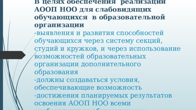 В целях обеспечения реализации АООП НОО для слабовидящих обучающихся в образовательной организации  -выявления и развития способностей обучающихся через систему секций, студий и кружков, и через использование возможностей образовательных организации дополнительного образования  -должны создаваться условия, обеспечивающие возможность  -достижения планируемых результатов освоения АООП НОО всеми слабовидящими обучающимися.