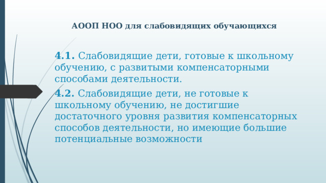 АООП НОО для слабовидящих обучающихся 4.1 . Слабовидящие дети, готовые к школьному обучению, с развитыми компенсаторными способами деятельности. 4.2. Слабовидящие дети, не готовые к школьному обучению, не достигшие достаточного уровня развития компенсаторных способов деятельности, но имеющие большие потенциальные возможности