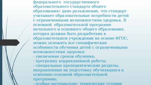 Из письма Министерства образования и науки РФ от 19 апреля 2011 г. № 03-255 «О введении федерального государственного образовательного стандарта общего образования» дано разъяснение, что стандарт учитывает образовательные потребности детей с ограниченными возможностями здоровья. В основной образовательной программе начального и основного общего образования, которая должна быть разработана в образовательном учреждении на основе ФГОС, можно заложить все специфические особенности обучения детей с ограниченными возможностями здоровья:  - увеличение сроков обучения;  - программу коррекционной работы;  - специальные пропедевтические разделы, направленные на подготовку обучающихся к освоению основной образовательной программы;  - особые материально- технические условия реализации основной образовательной программы и др.