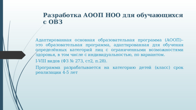 Разработка АООП НОО для обучающихся с ОВЗ Адаптированная основная образовательная программа (АООП)– это образовательная программа, адаптированная для обучения определённых категорий лиц с ограниченными возможностями здоровья, в том числе с индивидуальностью, по вариантом. I-VIII видов (ФЗ № 273, ст2, п.28). Программа разрабатывается на категорию детей (класс) срок реализации 4-5 лет