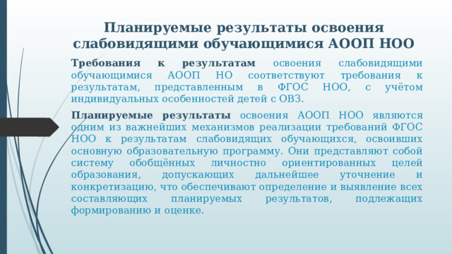 Планируемые результаты освоения слабовидящими обучающимися АООП НОО Требования к результатам освоения слабовидящими обучающимися АООП НО соответствуют требования к результатам, представленным в ФГОС НОО, с учётом индивидуальных особенностей детей с ОВЗ. Планируемые результаты  освоения АООП НОО являются одним из важнейших механизмов реализации требований ФГОС НОО к результатам слабовидящих обучающихся, освоивших основную образовательную программу. Они представляют собой систему обобщённых личностно ориентированных целей образования, допускающих дальнейшее уточнение и конкретизацию, что обеспечивают определение и выявление всех составляющих планируемых результатов, подлежащих формированию и оценке.