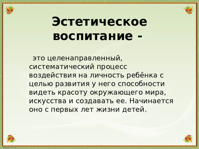 Эстетическое воспитание -  это целенаправленный, систематический процесс воздействия на личность ребёнка с целью развития у него способности видеть красоту окружающего мира, искусства и создавать ее. Начинается оно с первых лет жизни детей.