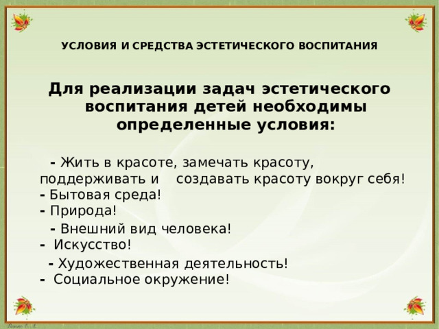 УСЛОВИЯ И СРЕДСТВА ЭСТЕТИЧЕСКОГО ВОСПИТАНИЯ   Для реализации задач эстетического воспитания детей необходимы определенные условия:    - Жить в красоте, замечать красоту, поддерживать и создавать красоту вокруг себя!  - Бытовая среда!  - Природа!  - Внешний вид человека!  - Искусство!  - Художественная деятельность!  - Социальное окружение!