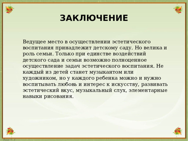 ЗАКЛЮЧЕНИЕ  Ведущее место в осуществлении эстетического  воспитания принадлежит детскому саду. Но велика и  роль семьи. Только при единстве воздействий  детского сада и семьи возможно полноценное  осуществление задач эстетического воспитания. Не  каждый из детей станет музыкантом или  художником, но у каждого ребенка можно и нужно  воспитывать любовь и интерес к искусству, развивать  эстетический вкус, музыкальный слух, элементарные  навыки рисования. 