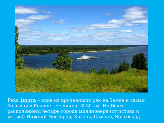 Река Волга – одна из крупнейших рек на Земле и самая большая в Европе. Ее длина 3530 км. На Волге расположены четыре города миллионера (от истока к устью): Нижний Новгород, Казань, Самара, Волгоград.