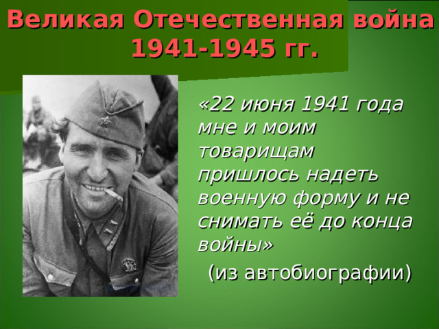 Великая Отечественная война  1941-1945 гг.   «22 июня 1941 года мне и моим товарищам пришлось надеть военную форму и не снимать её до конца войны» (из автобиографии)