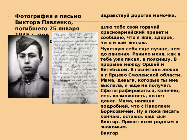 Фотография и письмо Виктора Павленко, погибшего 25 января 1945 г. под Кенигсбергом Здравствуй дорогая мамочка,    шлю тебе свой горячий красноармейский привет и сообщаю, что я жив, здоров, чего и вам желаю.  Чувствую себя еще лучше, чем до ранения. Ранило меня, как я тебе уже писал, в поясницу. В прорыве между Оршей и Витебском. В госпитале лежал в г.Ярцево Смоленской области. Мама, деньги, которые ты мне выслала, я еще не получил. Сфотографироваться, конечно, есть возможность, но нет денег. Мама, напиши подробней, что с Николаем Борисовичем. Ну а пока писать кончаю, остаюсь ваш сын Виктор. Привет всем родным и знакомым. Виктор