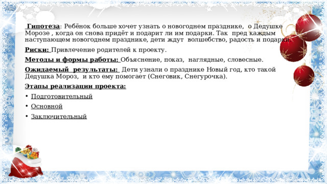 Гипотеза : Ребёнок больше хочет узнать о новогоднем празднике, о Дедушке Морозе , когда он снова придёт и подарит ли им подарки. Так пред каждым наступающем новогоднем празднике, дети ждут волшебство, радость и подарки. Риски: Привлечение родителей к проекту. Методы и формы работы: Объяснение, показ, наглядные, словесные. Ожидаемый результаты: Дети узнали о празднике Новый год, кто такой Дедушка Мороз, и кто ему помогает (Снеговик, Снегурочка). Этапы реализации проекта:  Подготовительный Основной Заключительный