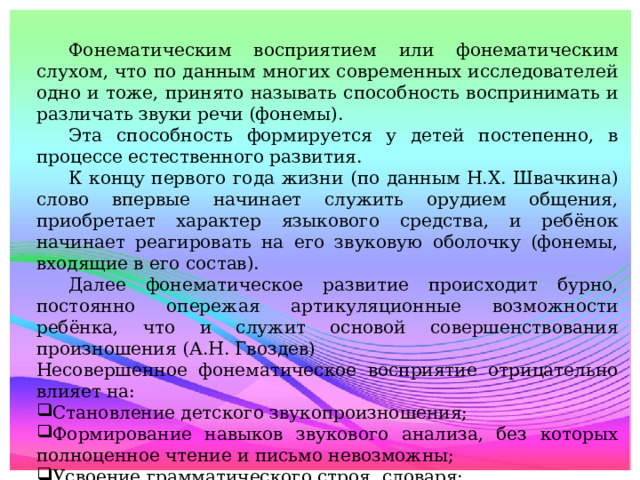 Фонематическим восприятием или фонематическим слухом, что по данным многих современных исследователей одно и тоже, принято называть способность воспринимать и различать звуки речи (фонемы).  Эта способность формируется у детей постепенно, в процессе естественного развития.  К концу первого года жизни (по данным Н.Х. Швачкина) слово впервые начинает служить орудием общения, приобретает характер языкового средства, и ребёнок начинает реагировать на его звуковую оболочку (фонемы, входящие в его состав).  Далее фонематическое развитие происходит бурно, постоянно опережая артикуляционные возможности ребёнка, что и служит основой совершенствования произношения (А.Н. Гвоздев) Несовершенное фонематическое восприятие отрицательно влияет на: