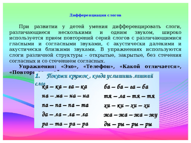 Дифференциация слогов    При развитии у детей умения дифференцировать слоги, различающиеся несколькими и одним звуком, широко используется прием повторений серий слогов с различающимися гласными и согласными звуками, с акустически далекими и акустически близкими звуками. В упражнениях используются слоги различной структуры - открытые, закрытые, без стечения согласных и со стечением согласных.  Упражнения: «Эхо», «Телефон», «Какой отличается», «Повтори за мной» и др.