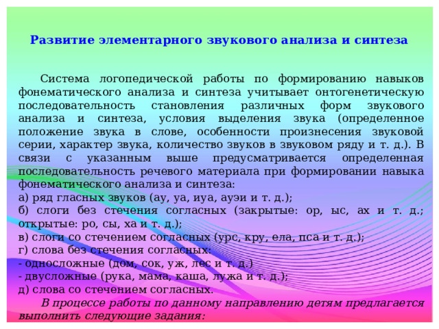 Развитие элементарного звукового анализа и синтеза    Система логопедической работы по формированию навыков фонематического анализа и синтеза учитывает онтогенетическую последовательность становления различных форм звукового анализа и синтеза, условия выделения звука (определенное положение звука в слове, особенности произнесения звуковой серии, характер звука, количество звуков в звуковом ряду и т. д.). В связи с указанным выше предусматривается определенная последовательность речевого материала при формировании навыка фонематического анализа и синтеза: а) ряд гласных звуков (ау, уа, иуа, ауэи и т. д.); б) слоги без стечения согласных (закрытые: ор, ыс, ах и т. д.; открытые: ро, сы, ха и т. д.); в) слоги со стечением согласных (урс, кру, ела, пса и т. д.); г) слова без стечения согласных: - односложные (дом, сок, уж, лес и т. д.) - двусложные (рука, мама, каша, лужа и т. д.); д) слова со стечением согласных.  В процессе работы по данному направлению детям предлагается выполнить следующие задания: