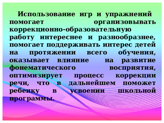 Использование игр и упражнений помогает организовывать коррекционно-образовательную работу интереснее и разнообразнее, помогает поддерживать интерес детей на протяжении всего обучения, оказывает влияние на развитие фонематического восприятия, оптимизирует процесс коррекции речи, что в дальнейшем поможет ребенку в усвоении школьной программы.