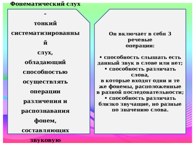 Фонематический слух – Он включает в себя 3 речевые тонкий операции: систематизированный  • способность слышать есть слух, обладающий данный звук в слове или нет; способностью • способность различать слова, осуществлять операции в которые входят одни и те же фонемы, расположенные в разной последовательности; • способность различать близко звучащие, но разные по значению слова. различения и распознавания фонем, составляющих звуковую оболочку слова