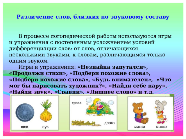 I Различение слов, близких по звуковому составу    В процессе логопедической работы используются игры и упражнения с постепенным усложнением условий дифференциации слов: от слов, отличающихся несколькими звуками, к словам, различающимся только одним звуком.  Игры и упражнения: «Незнайка запутался», «Продолжи стихи», «Подбери похожие слова», «Подбери похожие слова», «Будь внимателен»,  «Что мог бы нарисовать художник?», «Найди себе пару», «Найди звук», «Сравни», «Лишнее слово» и т.д.