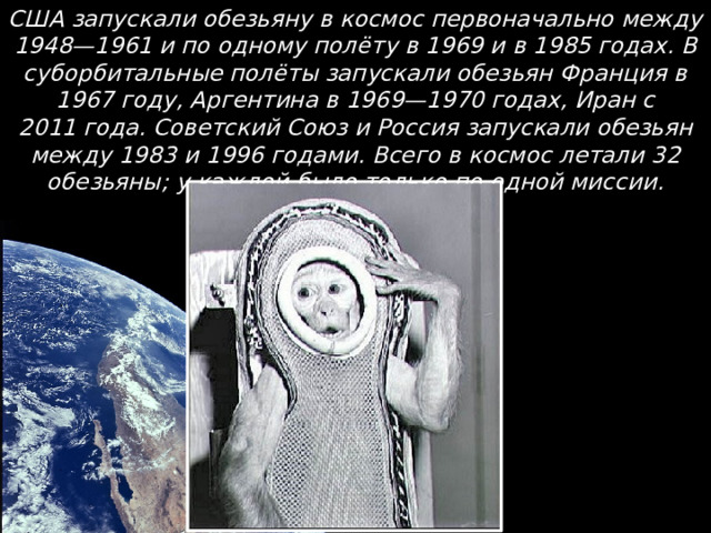 США запускали обезьяну в космос первоначально между 1948—1961 и по одному полёту в 1969 и в 1985 годах. В суборбитальные полёты запускали обезьян Франция в 1967 году, Аргентина в 1969—1970 годах, Иран с 2011 года. Советский Союз и Россия запускали обезьян между 1983 и 1996 годами. Всего в космос летали 32 обезьяны; у каждой было только по одной миссии.