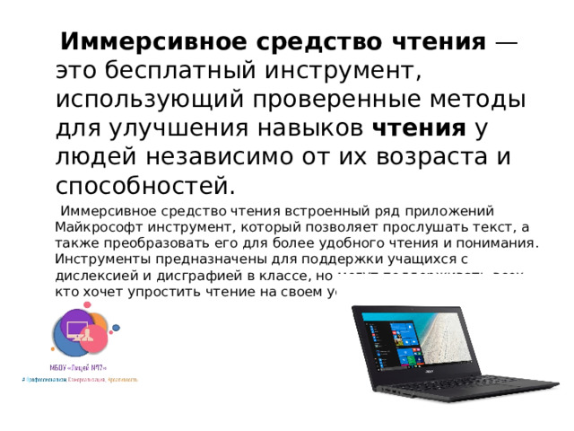 Иммерсивное средство чтения  — это бесплатный инструмент, использующий проверенные методы для улучшения навыков  чтения  у людей независимо от их возраста и способностей.  Иммерсивное средство чтения встроенный ряд приложений Майкрософт инструмент, который позволяет прослушать текст, а также преобразовать его для более удобного чтения и понимания. Инструменты предназначены для поддержки учащихся с дислексией и дисграфией в классе, но могут поддерживать всех, кто хочет упростить чтение на своем устройстве.