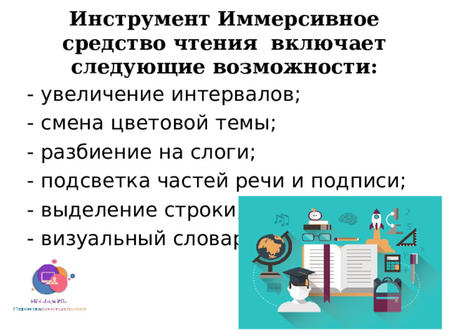 Инструмент Иммерсивное средство чтения включает следующие возможности: - увеличение интервалов; - смена цветовой темы; - разбиение на слоги; - подсветка частей речи и подписи; - выделение строки; - визуальный словарь