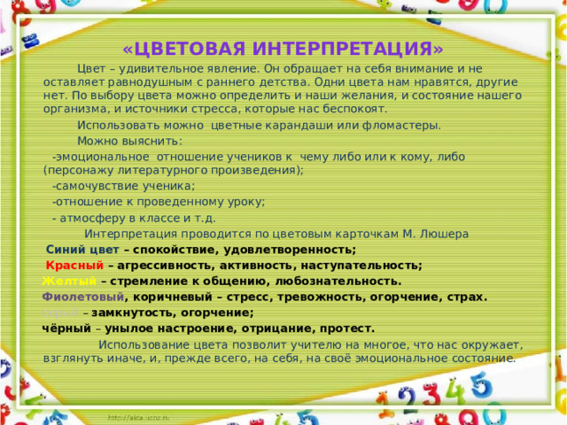 «Цветовая интерпретация»  Цвет – удивительное явление. Он обращает на себя внимание и не оставляет равнодушным с раннего детства. Одни цвета нам нравятся, другие нет. По выбору цвета можно определить и наши желания, и состояние нашего организма, и источники стресса, которые нас беспокоят.  Использовать можно цветные карандаши или фломастеры.  Можно выяснить:  -эмоциональное отношение учеников к чему либо или к кому, либо (персонажу литературного произведения);  -самочувствие ученика;  -отношение к проведенному уроку;  - атмосферу в классе и т.д.  Интерпретация проводится по цветовым карточкам М. Люшера  Синий цвет – спокойствие, удовлетворенность;  Красный – агрессивность, активность, наступательность;  Желтый – стремление к общению, любознательность.  Фиолетовый , коричневый – стресс, тревожность, огорчение, страх.  серый – замкнутость, огорчение;  чёрный – унылое настроение, отрицание, протест.  Использование цвета позволит учителю на многое, что нас окружает, взглянуть иначе, и, прежде всего, на себя, на своё эмоциональное состояние.