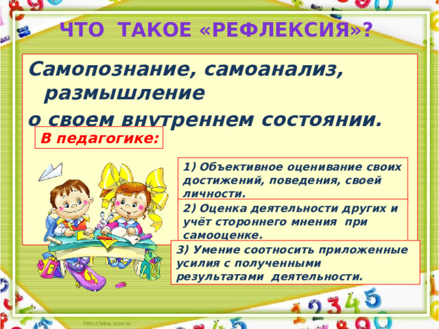 Что такое «рефлексия»?   Cамопознание, самоанализ, размышление о своем внутреннем состоянии. В педагогике: 1) Объективное оценивание своих достижений, поведения, своей личности. 2) Оценка деятельности других и учёт стороннего мнения при самооценке. 3) Умение соотносить приложенные усилия с полученными результатами деятельности.