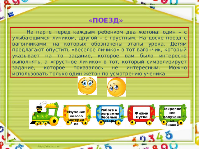 Работа в программе Веселые моторы «Поезд»  На парте перед каждым ребенком два жетона: один – с улыбающимся личиком, другой – с грустным. На доске поезд с вагончиками, на которых обозначены этапы урока. Детям предлагают опустить «веселое личико» в тот вагончик, который указывает на то задание, которое вам было интересно выполнять, а «грустное личико» в тот, который символизирует задание, которое показалось не интересным. Можно использовать только один жетон по усмотрению ученика. Закрепление полученных знаний Изучение нового материала Физминутка