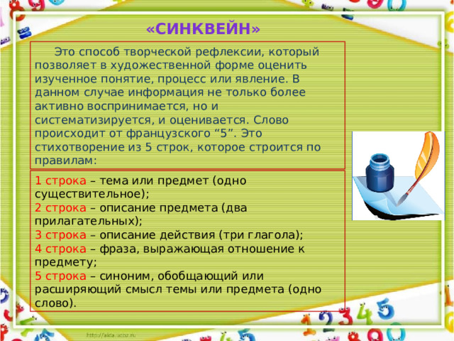 «Синквейн»  Это способ творческой рефлексии, который позволяет в художественной форме оценить изученное понятие, процесс или явление. В данном случае информация не только более активно воспринимается, но и систематизируется, и оценивается. Слово происходит от французского “5”. Это стихотворение из 5 строк, которое строится по правилам: 1 строка – тема или предмет (одно существительное); 2 строка – описание предмета (два прилагательных); 3 строка – описание действия (три глагола); 4 строка – фраза, выражающая отношение к предмету; 5 строка – синоним, обобщающий или расширяющий смысл темы или предмета (одно слово).