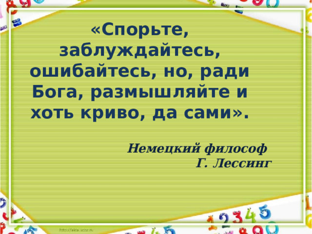 «Спорьте, заблуждайтесь, ошибайтесь, но, ради Бога, размышляйте и хоть криво, да сами». Немецкий философ  Г. Лессинг