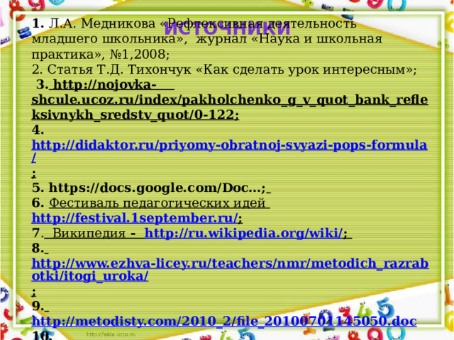 1.  Л.А. Медникова «Рефлексивная деятельность младшего школьника», журнал «Наука и школьная практика», №1,2008; 2. Статья Т.Д. Тихончук «Как сделать урок интересным»;  3 . http://nojovka- shcule.ucoz.ru/index/pakholchenko_g_v_quot_bank_refleksivnykh_sredstv_quot/0-122; 4. http://didaktor.ru/priyomy-obratnoj-svyazi-pops-formula/ ; 5. https://docs.google.com/Doc…;  6. Фестиваль педагогических идей  http://festival.1september.ru/ ; 7 . Википедия - http://ru.wikipedia.org/wiki/ ; 8.  http://www.ezhva-licey.ru/teachers/nmr/metodich_razrabotki/itogi_uroka/ ; 9.  http://metodisty.com/2010_2/file_20100701145050.doc 10. http://nachkansk.ucoz.ru/publ/refleksija_kak_sposob_pedagogicheskoj_dejatelnosti_uchitelja/1-1-0-1 ИСТОЧНИКИ