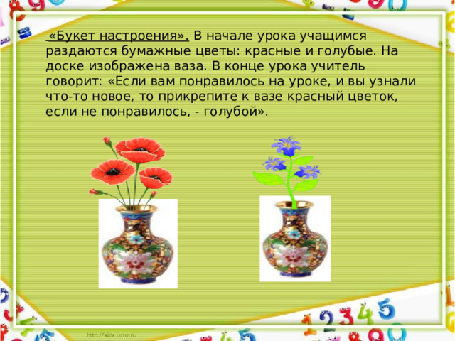 «Букет настроения». В начале урока учащимся раздаются бумажные цветы: красные и голубые. На доске изображена ваза. В конце урока учитель говорит: «Если вам понравилось на уроке, и вы узнали что-то новое, то прикрепите к вазе красный цветок, если не понравилось, - голубой».