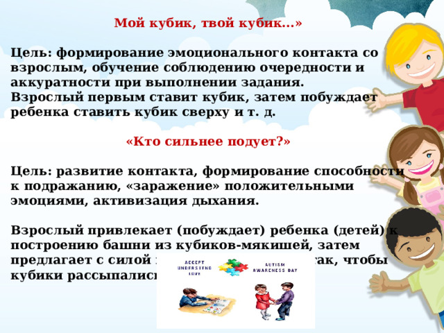 Мой кубик, твой кубик...»  Цель: формирование эмоционального контакта со взрослым, обучение соблюдению очередности и аккуратности при выполнении задания. Взрослый первым ставит кубик, затем побуждает ребенка ставить кубик сверху и т. д.  «Кто сильнее подует?»  Цель: развитие контакта, формирование способности к подражанию, «заражение» положительными эмоциями, активизация дыхания.  Взрослый привлекает (побуждает) ребенка (детей) к построению башни из кубиков-мякишей, затем предлагает с силой подуть на постройку так, чтобы кубики рассыпались.