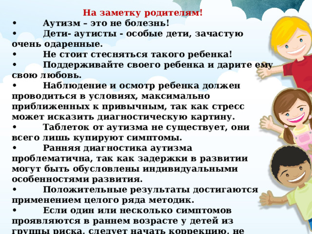 На заметку родителям! •  Аутизм – это не болезнь! •  Дети- аутисты - особые дети, зачастую очень одаренные. •  Не стоит стесняться такого ребенка! •  Поддерживайте своего ребенка и дарите ему свою любовь. •  Наблюдение и осмотр ребенка должен проводиться в условиях, максимально приближенных к привычным, так как стресс может исказить диагностическую картину. •  Таблеток от аутизма не существует, они всего лишь купируют симптомы. •  Ранняя диагностика аутизма проблематична, так как задержки в развитии могут быть обусловлены индивидуальными особенностями развития. •  Положительные результаты достигаются применением целого ряда методик. •  Если один или несколько симптомов проявляются в раннем возрасте у детей из группы риска, следует начать коррекцию, не дожидаясь трех лет. •  Чем раньше начнется коррекция, тем эффективнее результат!