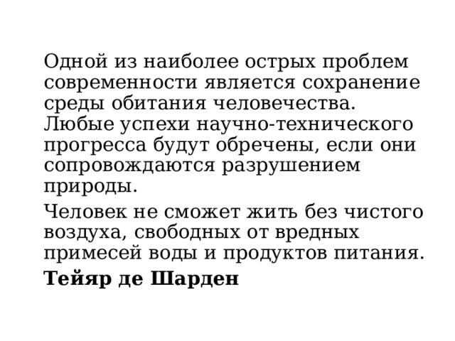 Одной из наиболее острых проблем современности является сохранение среды обитания человечества. Любые успехи научно-технического прогресса будут обречены, если они сопровождаются разрушением природы.   Человек не сможет жить без чистого воздуха, свободных от вредных примесей воды и продуктов питания.     Тейяр де Шарден