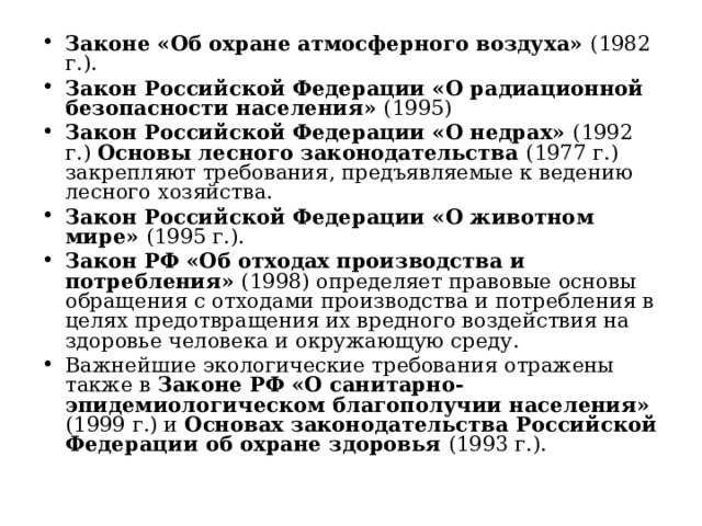 Законе «Об охране атмосферного воздуха» (1982 г.). Закон Российской Федерации «О радиационной безопасности населения» (1995) Закон Российской Федерации «О недрах» (1992 г.) Основы лесного законодательства (1977 г.) закрепляют требования, предъявляемые к ведению лесного хозяйства. Закон Российской Федерации «О животном мире» (1995 г.). Закон РФ «Об отходах производства и потребления» (1998) определяет правовые основы обращения с отходами производства и потребления в целях предотвращения их вредного воздействия на здоровье человека и окружающую среду. Важнейшие экологические требования отражены также в Законе РФ «О санитарно-эпидемиологическом благополучии населения» (1999 г.) и Основах законодательства Российской Федерации об охране здоровья (1993 г.).