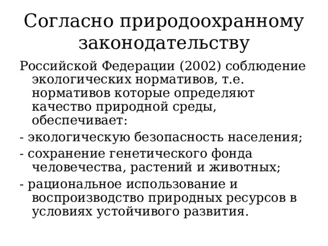 Согласно природоохранному законодательству Российской Федерации (2002) соблюдение экологических нормативов, т.е. нормативов которые определяют качество природной среды, обеспечивает: - экологическую безопасность населения; - сохранение генетического фонда человечества, растений и животных; - рациональное использование и воспроизводство природных ресурсов в условиях устойчивого развития.