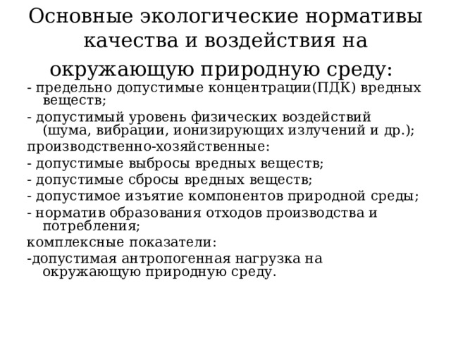 Основные экологические нормативы качества и воздействия на окружающую природную среду:  - предельно допустимые концентрации(ПДК) вредных веществ; - допустимый уровень физических воздействий (шума, вибрации, ионизирующих излучений и др.); производственно-хозяйственные: - допустимые выбросы вредных веществ; - допустимые сбросы вредных веществ; - допустимое изъятие компонентов природной среды; - норматив образования отходов производства и потребления; комплексные показатели: -допустимая антропогенная нагрузка на окружающую природную среду.