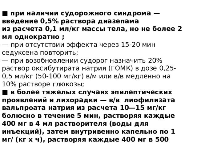 ■ при наличии судорожного синдрома — введение 0,5% раствора диазепама  из расчета 0,1 мл/кг массы тела, но не более 2 мл однократно ; — при отсутствии эффекта через 15-20 мин седуксена повторить;  — при возобновлении судорог назначить 20% раствор оксибутирата натрия (ГОМК) в дозе 0,25-0,5 мл/кг (50-100 мг/кг) в/м или в/в медленно на 10% растворе глюкозы;  ■ в более тяжелых случаях эпилептических проявлений и лихорадки — в/в лиофилизата вальпроата натрия из расчета 10—15 мг/кг болюсно в течение 5 мин, растворяя каждые 400 мг в 4 мл растворителя (воды для инъекций), затем внутривенно капельно по 1 мг/ (кг х ч), растворяя каждые 400 мг в 500