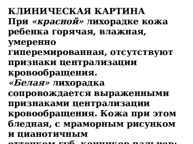 КЛИНИЧЕСКАЯ КАРТИНА  При «красной» лихорадке кожа ребенка горячая, влажная, умеренно  гиперемированная, отсутствуют признаки централизации кровообращения.  «Белая» лихорадка сопровождается выраженными признаками централизации  кровообращения. Кожа при этом бледная, с мраморным рисунком и цианотичным  оттенком губ, кончиков пальцев; конечности холодные. Сохраняется ощущение холода .