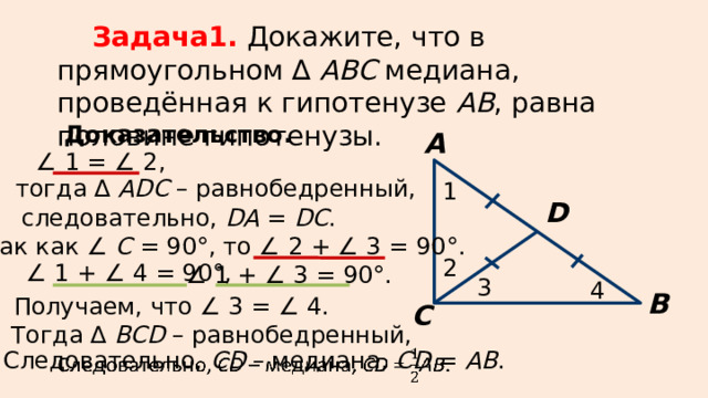 Задача1.  Докажите, что в прямоугольном ∆ АВС медиана, проведённая к гипотенузе АВ , равна половине гипотенузы. Доказательство. А ∠ 1 = ∠ 2, тогда ∆ АDС – равнобедренный, 1 D следовательно, DA = DC . Так как ∠ С = 90°, то ∠ 2 + ∠ 3 = 90°. 2 ∠ 1 + ∠ 4 = 90°, ∠ 1 + ∠ 3 = 90°. 3 4 В Получаем, что ∠ 3 = ∠ 4. С Тогда ∆ ВСD – равнобедренный, Следовательно, СD – медиана, CD = AB .  