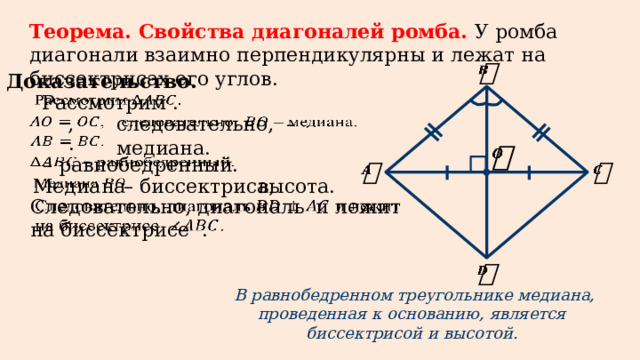 Теорема. Свойства диагоналей ромба. У ромба диагонали взаимно перпендикулярны и лежат на биссектрисах его углов.   Доказательство. Рассмотрим .     следовательно, – медиана.   , .     – равнобедренный.       Медиана   – биссектриса, высота. Следовательно, диагональ и лежит на биссектрисе .       В равнобедренном треугольнике медиана, проведенная к основанию, является биссектрисой и высотой.
