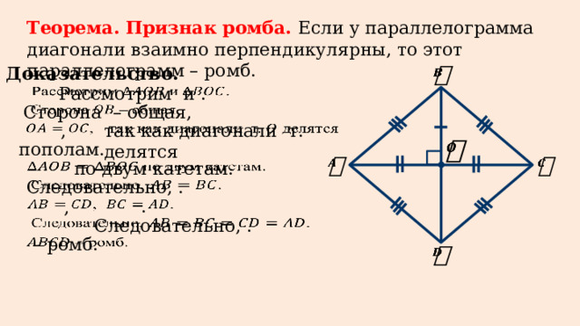 Теорема. Признак ромба. Если у параллелограмма диагонали взаимно перпендикулярны, то этот параллелограмм – ромб. Доказательство.     Рассмотрим  и  .   Сторона  – общая, так как диагонали т. делятся   ,     пополам.        по двум катетам. Следовательно, .   .   ,   Следовательно, .   – ромб.    