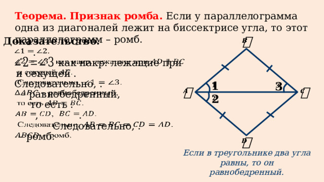 Теорема. Признак ромба. Если у параллелограмма одна из диагоналей лежит на биссектрисе угла, то этот параллелограмм – ромб. Доказательство.     .   как накр. лежащие при   и секущей .   Следовательно, .              – равнобедренный,   то есть .   .   ,   Следовательно, .   – ромб.     Если в треугольнике два угла равны, то он равнобедренный.