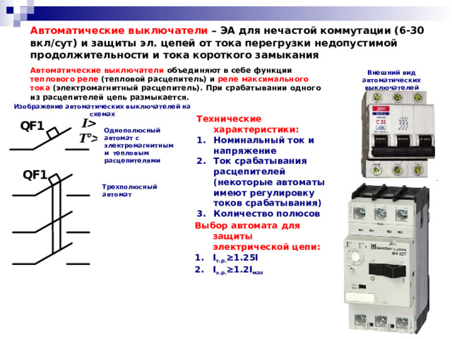 Автоматические выключатели – ЭА для нечастой коммутации (6-30 вкл/сут) и защиты эл. цепей от тока перегрузки недопустимой продолжительности и тока короткого замыкания Автоматические выключатели объединяют в себе функции теплового реле (тепловой расцепитель) и реле максимального тока (электромагнитный расцепитель). При срабатывании одного из расцепителей цепь размыкается. Внешний вид автоматических выключателей Изображение автоматических выключателей на схемах Технические характеристики: Номинальный ток и напряжение Ток срабатывания расцепителей (некоторые автоматы имеют регулировку токов срабатывания) Количество полюсов Однополюсный автомат с электромагнитным и тепловым расцепителями Трехполюсный автомат Выбор автомата для защиты электрической цепи: I т.р.  1.25I I э.р.  1.2I мах