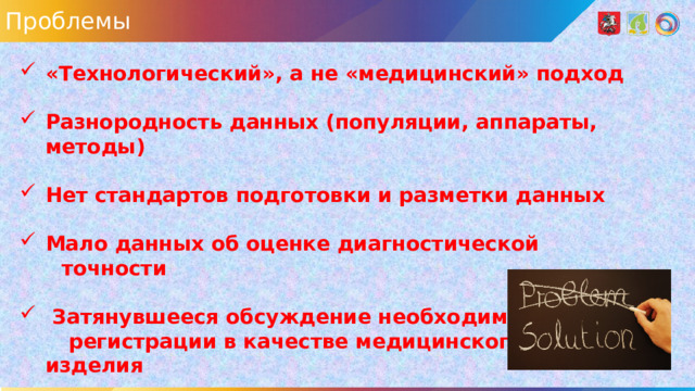 Проблемы «Технологический», а не «медицинский» подход  Разнородность данных (популяции, аппараты, методы)  Нет стандартов подготовки и разметки данных  Мало данных об оценке диагностической  точности   Затянувшееся обсуждение необходимости  регистрации в качестве медицинского изделия