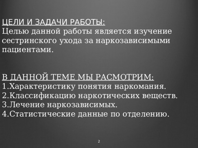 ЦЕЛИ И ЗАДАЧИ РАБОТЫ:  Целью данной работы является изучение сестринского ухода за наркозависимыми пациентами.    В ДАННОЙ ТЕМЕ МЫ РАСМОТРИМ:  1.Характеристику понятия наркомания.  2.Классификацию наркотических веществ.  3.Лечение наркозависимых.  4.Статистические данные по отделению.