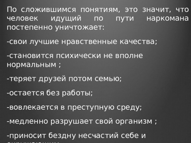 По сложившимся понятиям, это значит, что человек идущий по пути наркомана постепенно уничтожает: -свои лучшие нравственные качества; -становится психически не вполне нормальным ; -теряет друзей потом семью; -остается без работы; -вовлекается в преступную среду; -медленно разрушает свой организм ; -приносит бездну несчастий себе и окружающим.