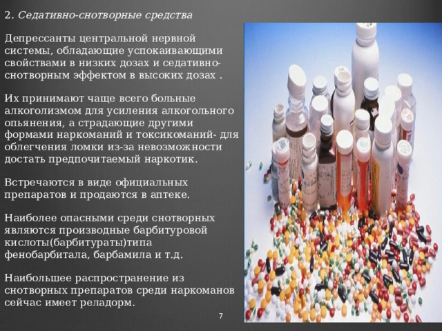 2. Седативно-снотворные средства Депрессанты центральной нервной системы, обладающие успокаивающими свойствами в низких дозах и седативно-снотворным эффектом в высоких дозах . Их принимают чаще всего больные алкоголизмом для усиления алкогольного опьянения, а страдающие другими формами наркоманий и токсикоманий- для облегчения ломки из-за невозможности достать предпочитаемый наркотик. Встречаются в виде официальных препаратов и продаются в аптеке. Наиболее опасными среди снотворных являются производные барбитуровой кислоты(барбитураты)типа фенобарбитала, барбамила и т.д. Наибольшее распространение из снотворных препаратов среди наркоманов сейчас имеет реладорм.