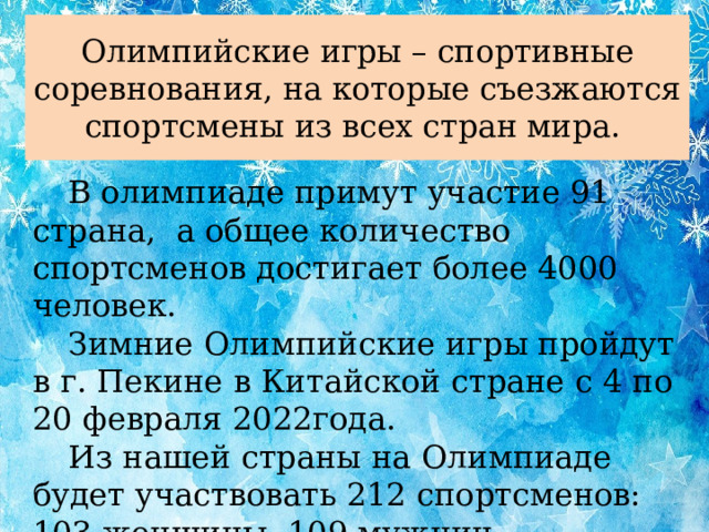 Олимпийские игры – спортивные соревнования, на которые съезжаются спортсмены из всех стран мира.  В олимпиаде примут участие 91 страна, а общее количество спортсменов достигает более 4000 человек.   Зимние Олимпийские игры пройдут в г. Пекине в Китайской стране с 4 по 20 февраля 2022года.  Из нашей страны на Олимпиаде будет участвовать 212 спортсменов: 103 женщины, 109 мужчин.