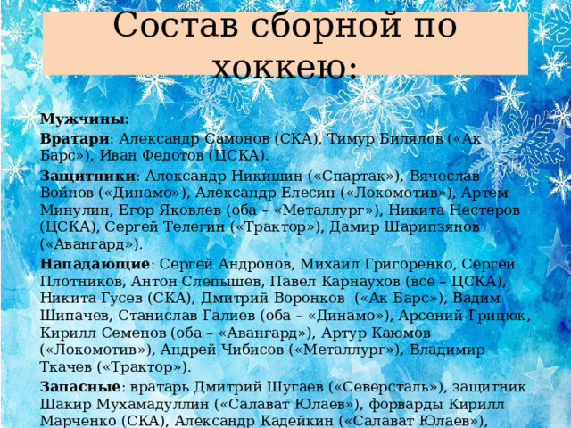 Состав сборной по хоккею: Мужчины: Вратари : Александр Самонов (СКА), Тимур Билялов («Ак Барс»), Иван Федотов (ЦСКА). Защитники : Александр Никишин («Спартак»), Вячеслав Войнов («Динамо»), Александр Елесин («Локомотив»), Артем Минулин, Егор Яковлев (оба – «Металлург»), Никита Нестеров (ЦСКА), Сергей Телегин («Трактор»), Дамир Шарипзянов («Авангард»). Нападающие : Сергей Андронов, Михаил Григоренко, Сергей Плотников, Антон Слепышев, Павел Карнаухов (все – ЦСКА), Никита Гусев (СКА), Дмитрий Воронков («Ак Барс»), Вадим Шипачев, Станислав Галиев (оба – «Динамо»), Арсений Грицюк, Кирилл Семенов (оба – «Авангард»), Артур Каюмов («Локомотив»), Андрей Чибисов («Металлург»), Владимир Ткачев («Трактор»).  Запасные : вратарь Дмитрий Шугаев («Северсталь»), защитник Шакир Мухамадуллин («Салават Юлаев»), форварды Кирилл Марченко (СКА), Александр Кадейкин («Салават Юлаев»), Артем Анисимов («Локомотив»). 